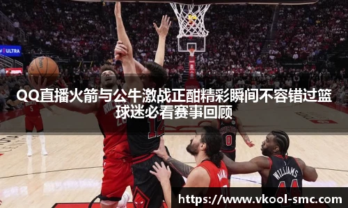QQ直播火箭与公牛激战正酣精彩瞬间不容错过篮球迷必看赛事回顾